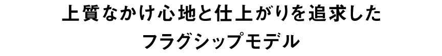 上質なかけ心地と仕上がりを追求したフラグシップモデル