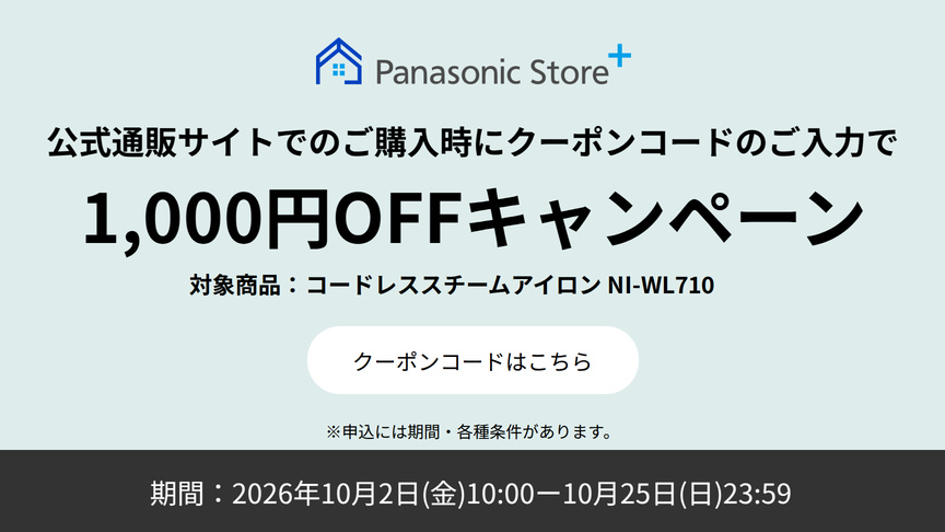Panasonic Store+ 公式通販サイトでのご購入時にクーポンコードのご入力で 1,000円OFFキャンペーン 対象商品：コードレススチームアイロン NI-WL710 期間：2026年10月2日（金）10:00-10月25日（日）23:59 ※申込には期間・各種条件があります。 クーポンコードはこちら