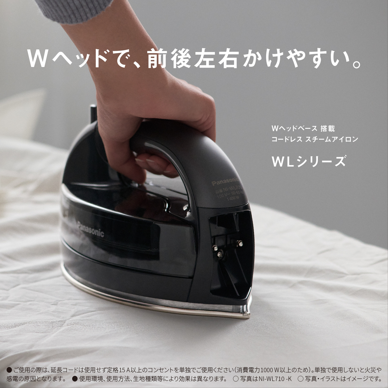 Wヘッドで、前後左右かけやすい。　Wヘッドベース搭載コードレススチームアイロン WLシリーズ　●ご使用の際は､延長コードは使用せず定格15A以上のコンセントを単独でご使用ください（消費電力1000W以上のため）。単独で使用しないと火災や感電の原因となります｡　● 使用環境､使用方法､生地種類等により効果は異なります。　○写真はNI-WL710-K　○写真・イラストはイメージです。