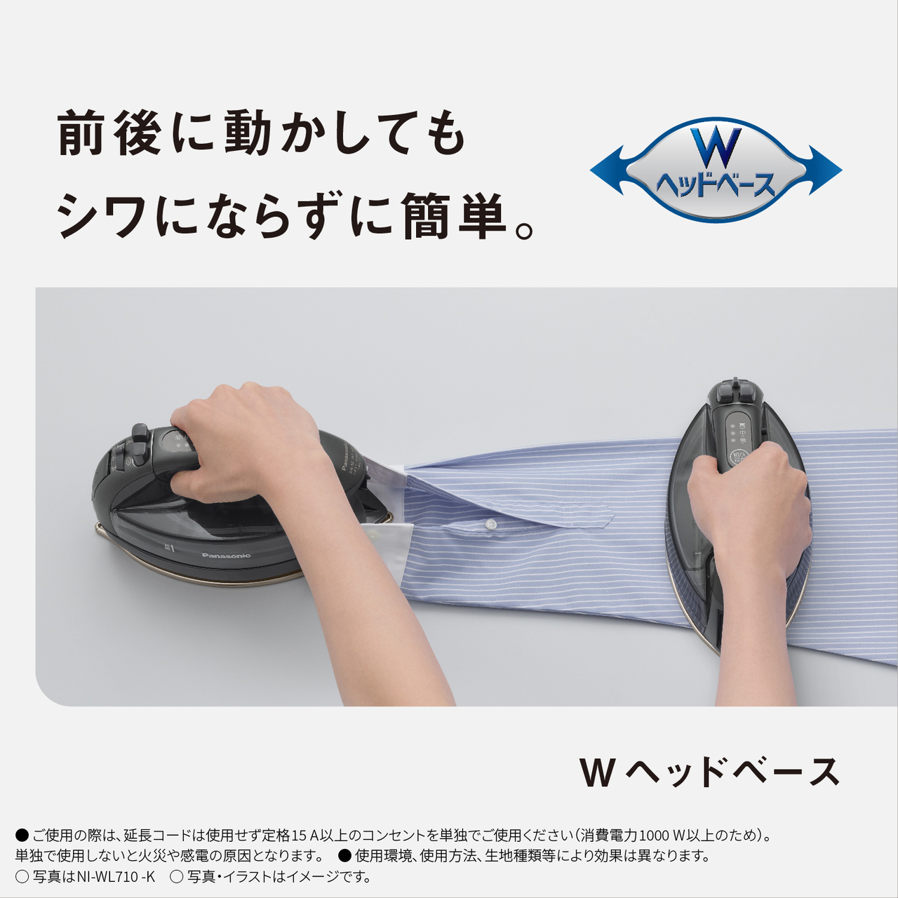 前後に動かしてもシワにならずに簡単。　Wヘッドベース　●ご使用の際は､延長コードは使用せず定格15A以上のコンセントを単独でご使用ください（消費電力1000W以上のため）。単独で使用しないと火災や感電の原因となります｡　● 使用環境､使用方法､生地種類等により効果は異なります。　○写真はNI-WL710-K　○写真・イラストはイメージです。