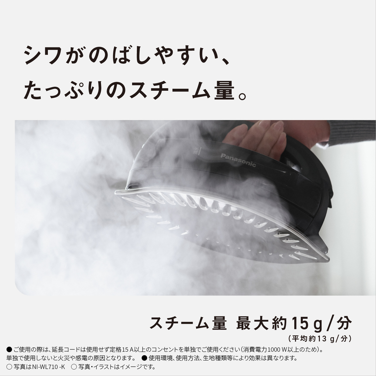 シワがのばしやすい、たっぷりのスチーム量。　スチーム量最大約15g/分（平均13g/分）　●ご使用の際は､延長コードは使用せず定格15A以上のコンセントを単独でご使用ください（消費電力1000W以上のため）。単独で使用しないと火災や感電の原因となります｡　● 使用環境､使用方法､生地種類等により効果は異なります。　○写真はNI-WL710-K　○写真・イラストはイメージです。