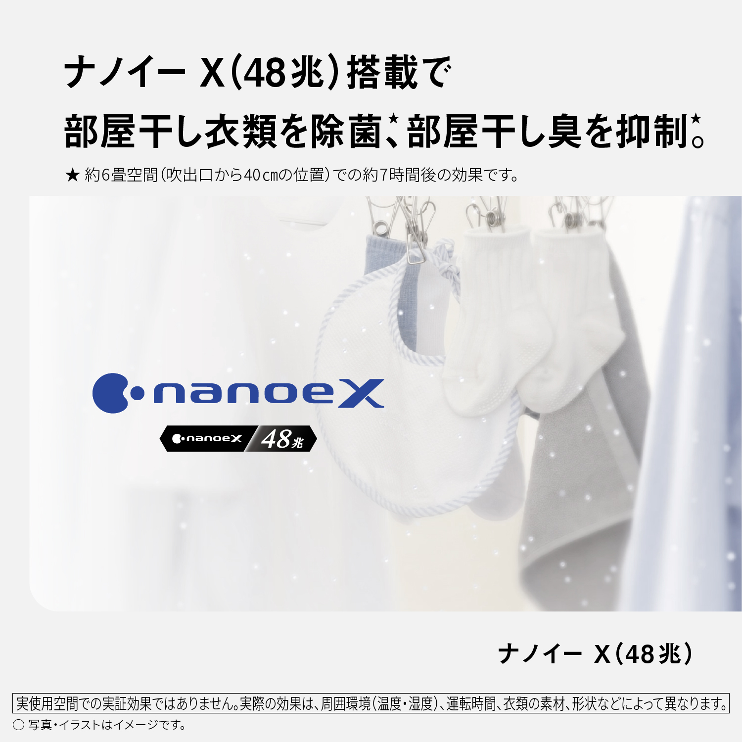 ナノイーX（48兆）搭載で部屋干し衣類を除菌★、部屋干し臭を抑制★。ナノイーX（48兆）　★約6畳空間（吹出口から40cmの位置）での約7時間後の効果です。　nanoeX nanoeX48兆　実使用空間での実証効果ではありません。実際の効果は、周囲環境（温度・湿度）、運転時間、衣類の素材、形状などによって異なります。　○写真・イラストはイメージです。
