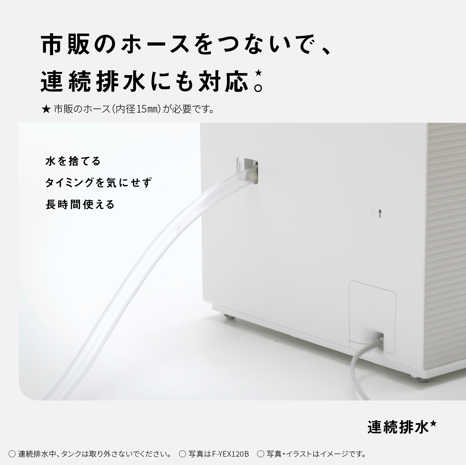 市販のホースをつないで、連続排水にも対応★。★市販のホース（内径15mm）が必要です。　連続排水★　水を捨てるタイミングを気にせず長時間使える　〇連続排水中、タンクは取り外さないでください。○写真はF-YEX120B○写真・イラストはイメージです。