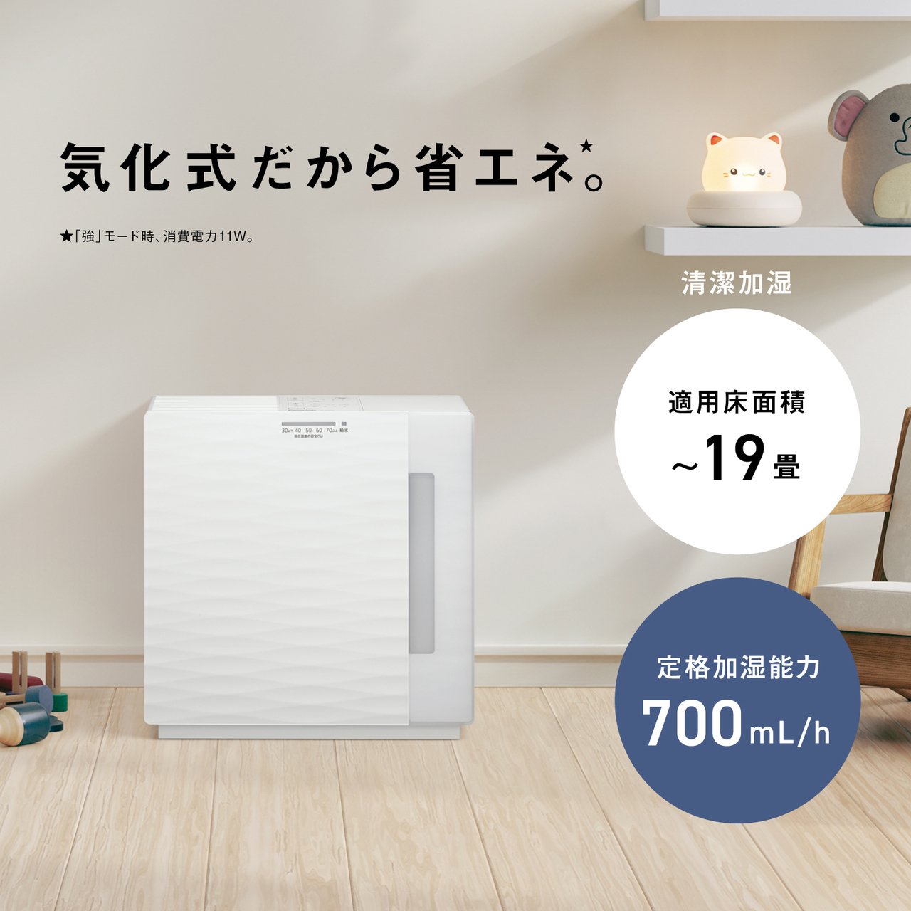 気化式だから省エネ★。 ★「強」モード時、消費電力11W。 清潔加湿 適用床面積 ～19畳 定格加湿能力 700mL/h