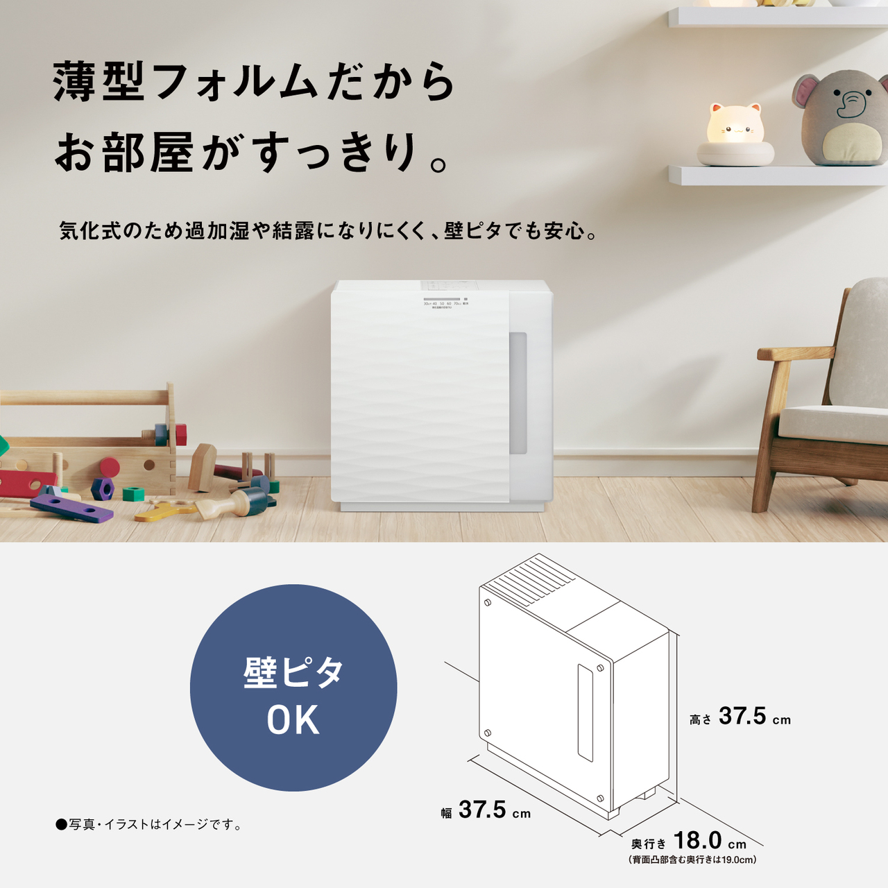 薄型フォルムだから お部屋がすっきり。 気化式のため過加湿や結露になりにくく、壁ピタでも安心。 壁ピタ OK 高さ 37.5cm 幅 37.5cm 奥行き 18.0cm （背面凸部含む奥行きは19.0cm） ●写真・イラストはイメージです。