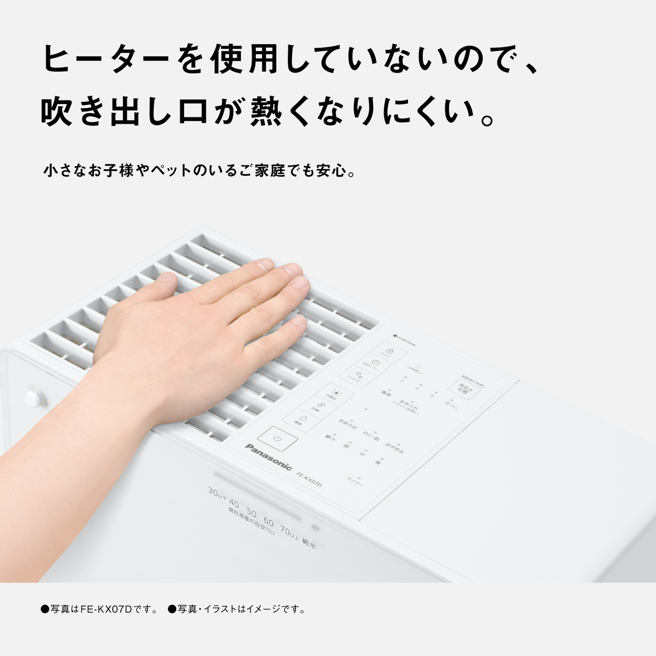 ヒーターを使用していないので、 吹き出し口が熱くなりにくい。 小さなお子様やペットのいるご家庭でも安心。 ●写真はFE-KX07Dです。 ●写真・イラストはイメージです。
