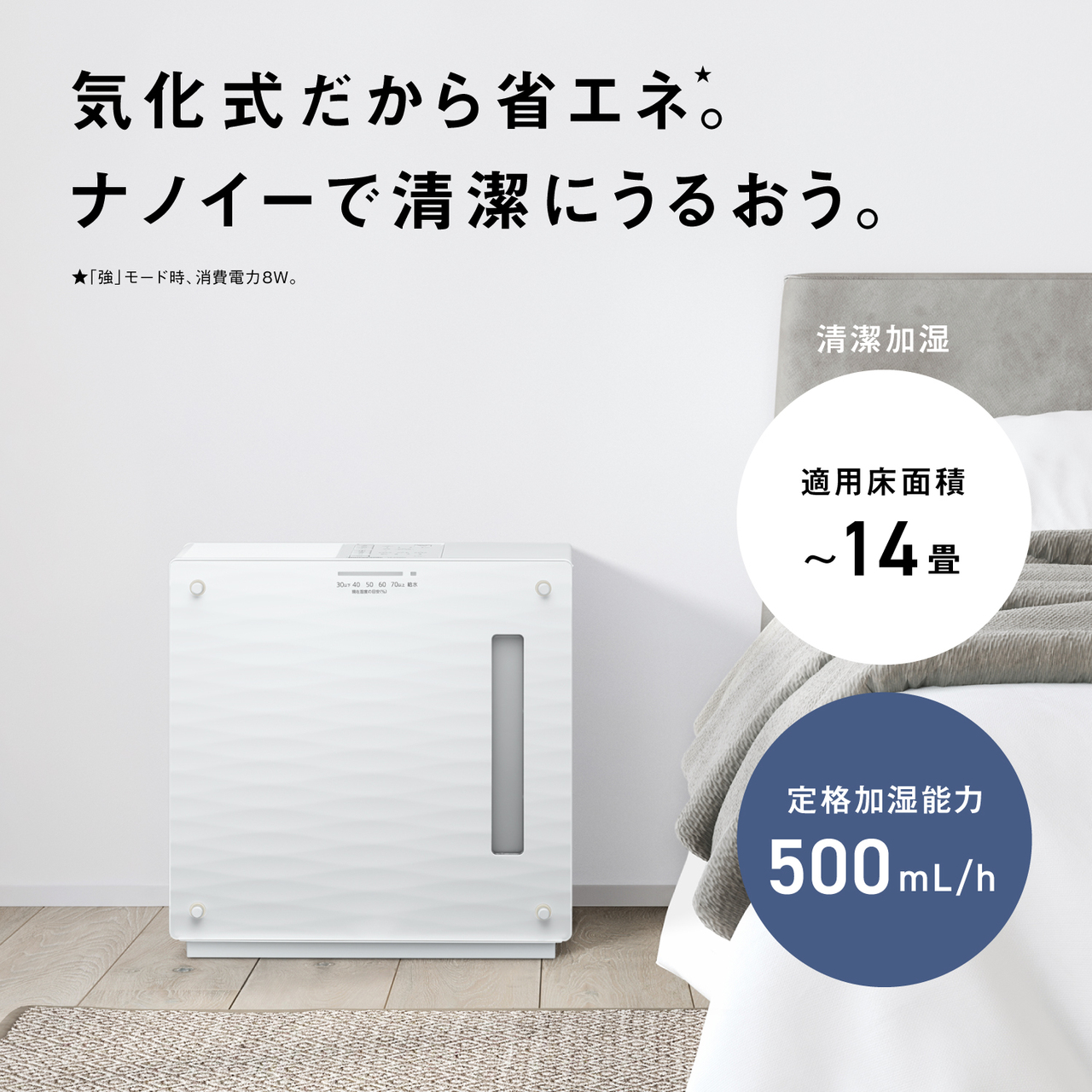 気化式だから省エネ★。 ナノイーで清潔にうるおう。 ★「強」モード時、消費電力8W。 清潔加湿 適用床面積 ～14畳 定格加湿能力 500mL/h