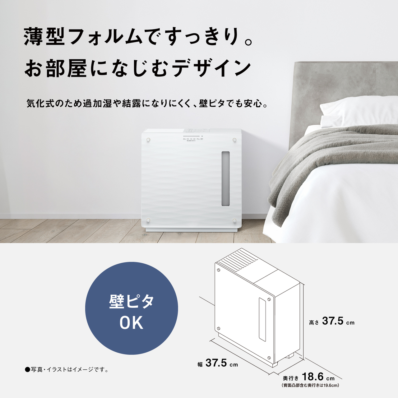 薄型フォルムですっきり。 お部屋になじむデザイン 気化式のため過加湿や結露になりにくく、壁ピタでも安心。 壁ピタ OK 高さ 37.5cm 幅 37.5cm 奥行き 18.6cm （背面凸部含む奥行きは19.6cm） ●写真・イラストはイメージです。