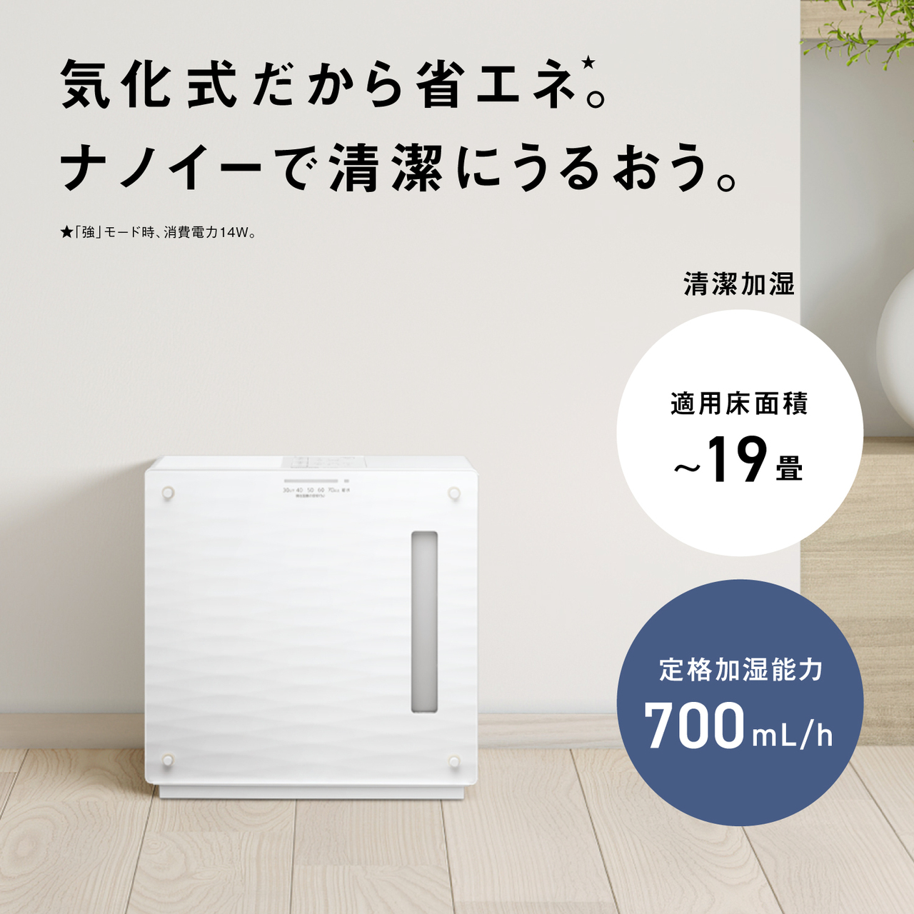 気化式だから省エネ★。  ★「強」モード時、消費電力11W。  清潔加湿  適用床面積 ～19畳  定格加湿能力 700mL/h