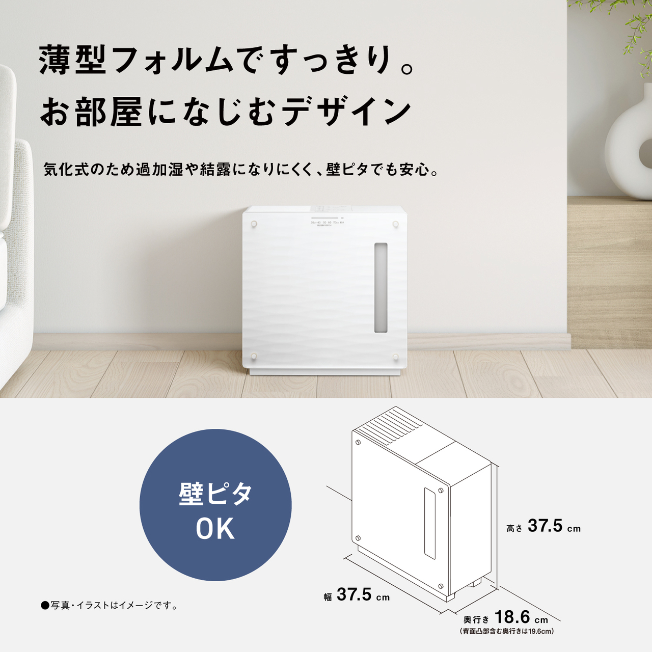 薄型フォルムですっきり。 お部屋になじむデザイン  気化式のため過加湿や結露になりにくく、壁ピタでも安心。  壁ピタ OK  高さ 37.5cm  幅 37.5cm  奥行き 18.6cm （背面凸部含む奥行きは19.6cm）  ●写真・イラストはイメージです。