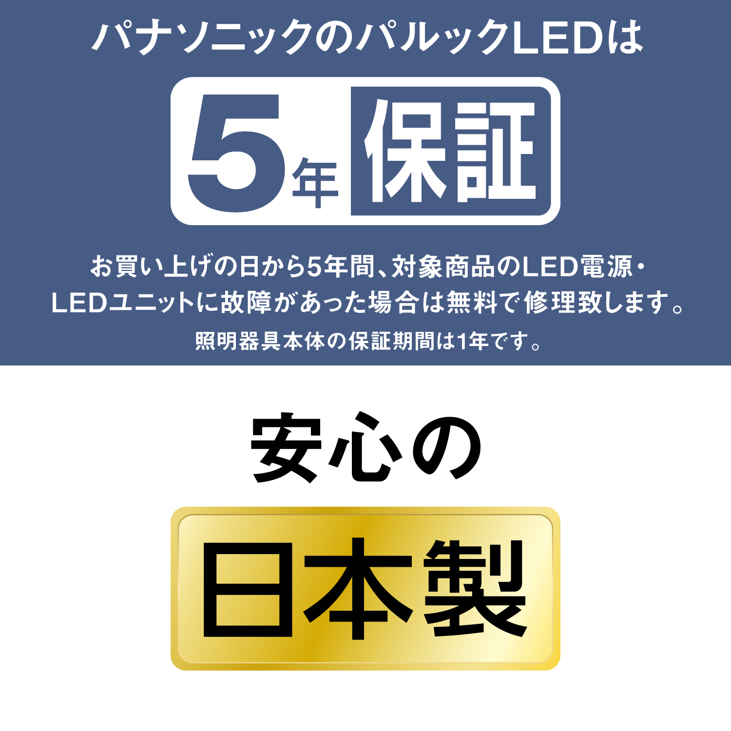 パナソニックのパルックLEDは5年保証 お買い上げの日から5年間、対象商品のLED電源・LEDユニットに故障があった場合は無料で修理致します。 照明器具本体の保証期間は1年です。 安心の日本製