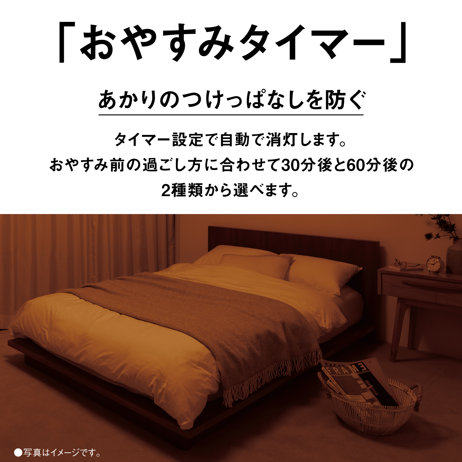 「おやすみタイマー」　あかりのつけっぱなしを防ぐ　タイマー設定で自動で消灯します。　おやすみ前の過ごし方に合わせて30分後と60分後の2種類から選べます。　●写真はイメージです。