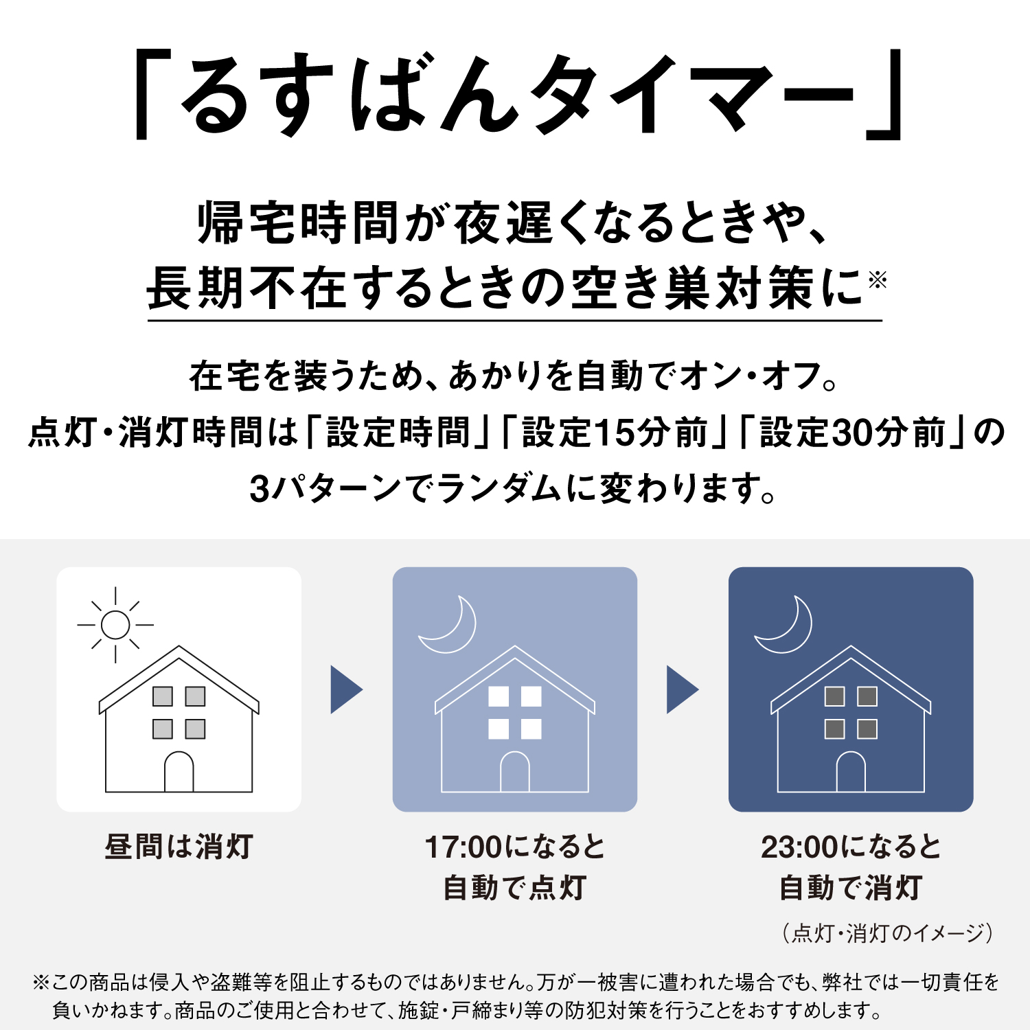 「るすばんタイマー」　帰宅時間が夜遅くなるときや、長期不在するときの空き巣対策に※　在宅を装うため、あかりを自動でオン・オフ。点灯・消灯時間は「設定時間」「設定15分前」「設定30分前」の3パターンでランダムに変わります。　昼間は消灯＞17:00になると自動で点灯＞23:00になると自動で消灯（点灯・消灯のイメージ）　※この商品は侵入や盗難等を阻止するものではりません。万が一被害に遭われた場合でも、弊社では一切責任を負いかねます。商品のご使用と合わせて、施錠・戸締まり等の防犯対策を行うことをおすすめします。
