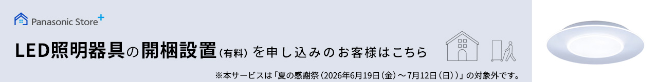 Panasonic Store +：LED照明器具の開梱設置(有料)を申し込みのお客様はこちら ※本サービスは「夏の感謝祭（2026年6月19日（金）～7月12日（日））」の対象外です。