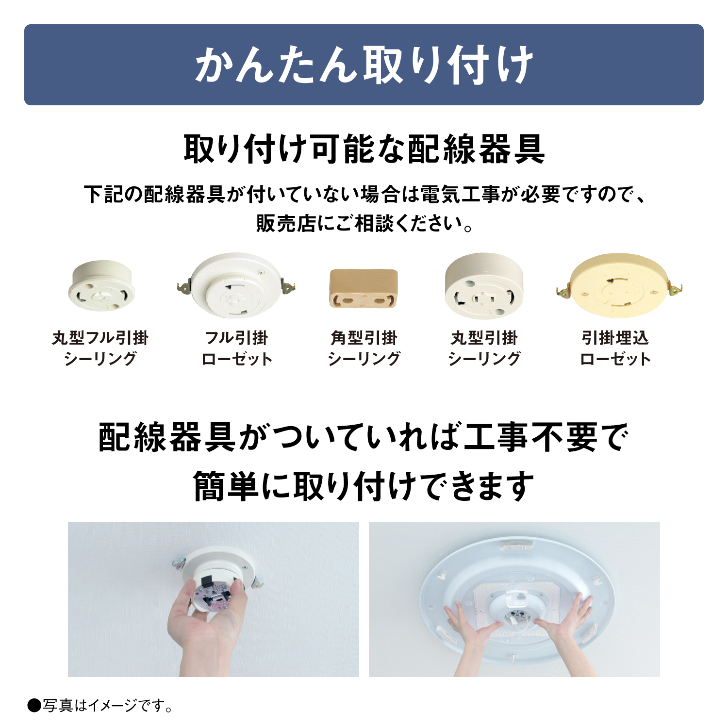 【かんたん取り付け】取り付け可能な配線器具　下記の配線器具が付いていない場合は電気工事が必要ですので、販売店にご相談ください。　丸型フル引掛シーリング　フル引掛ローゼット　角型引掛シーリング　丸型引掛シーリング　引掛埋込ローゼット　配線器具がついていれば工事不要で簡単に取り付けできます　●写真はイメージです。