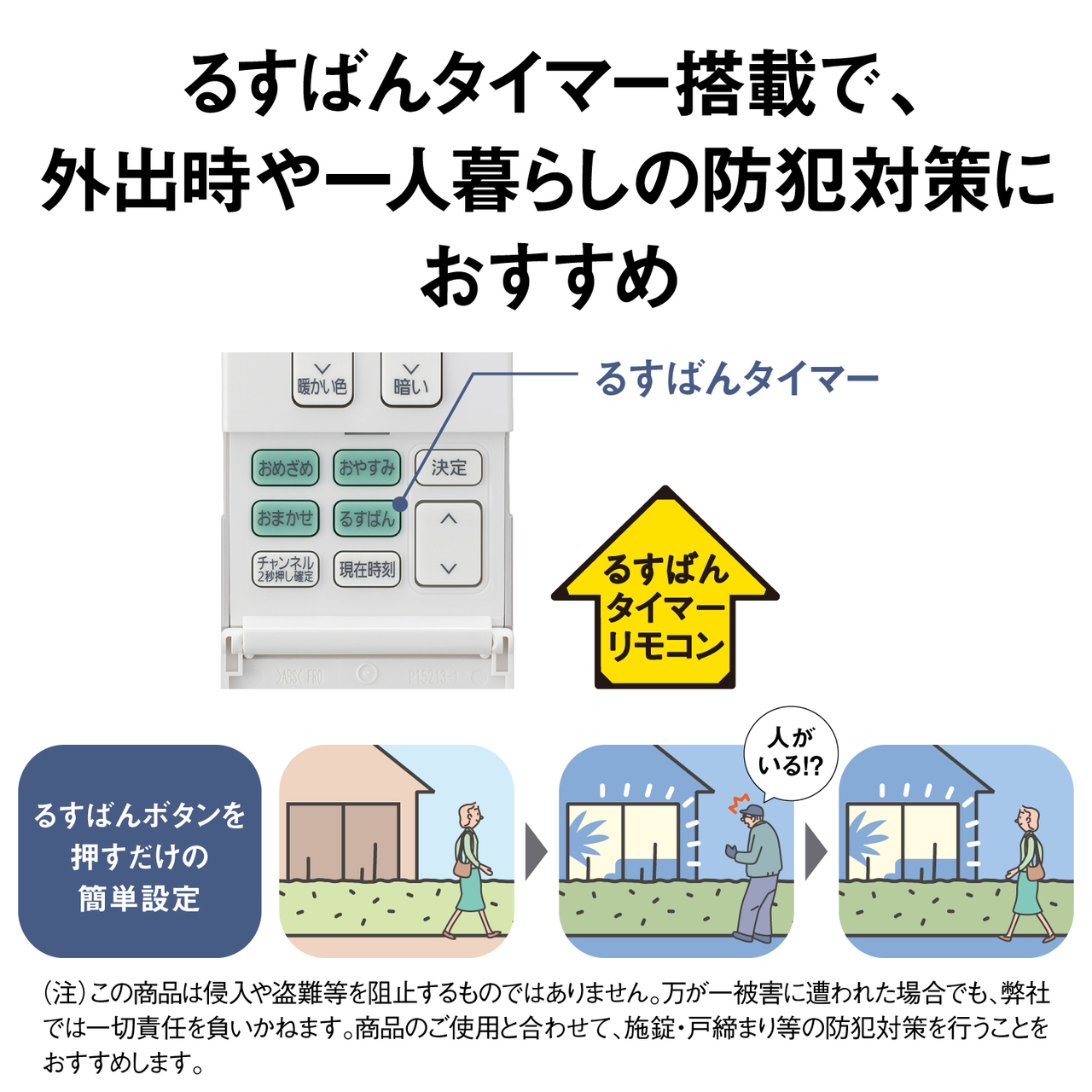 るすばんタイマー搭載で、外出時や一人暮らしの防犯対策におすすめ るすばんタイマー るすばんタイマーリモコン るすばんボタンを押すだけの簡単設定 （注）この商品は侵入や盗難等を阻止するものではありません。万が一被害に遭われた場合でも、弊社では一切責任を負いかねます。商品のご使用と合わせて、施錠・戸締まり等の防犯対策を行うことをおすすめします。