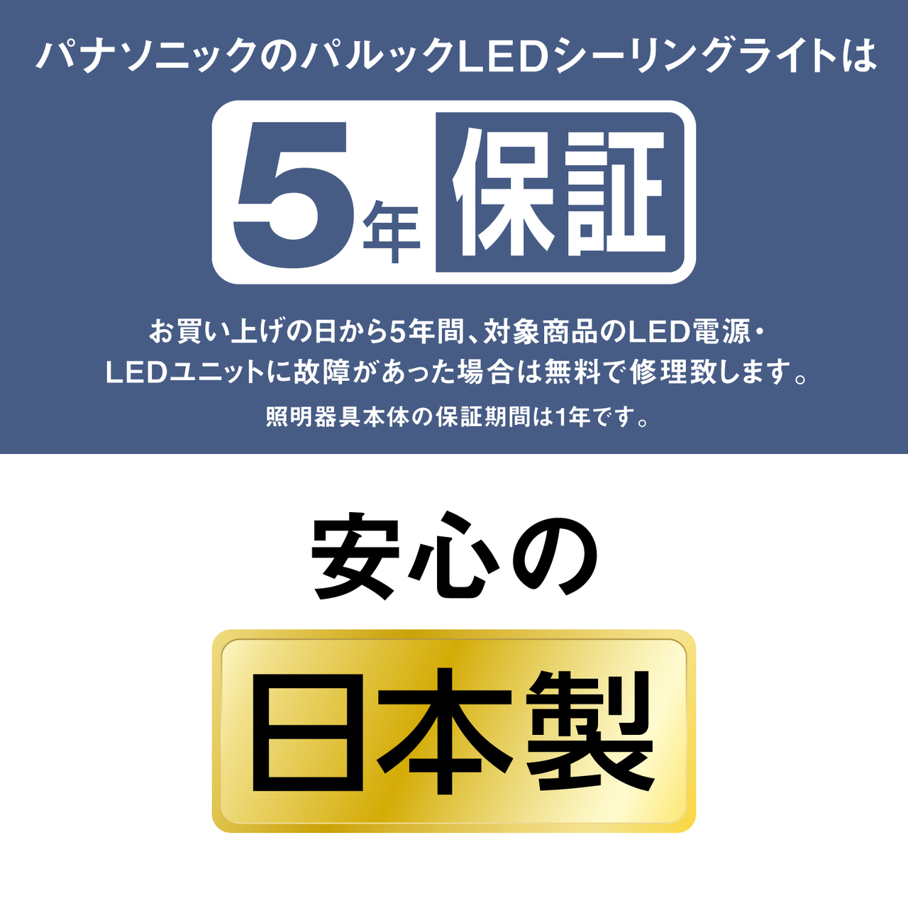 パナソニックのパルックLEDシーリングライトは5年保証 お買い上げの日から5年間、対象商品のLED電源・LEDユニットに故障があった場合は無料で修理致します。 照明器具本体の保証期間は1年です。 安心の日本製