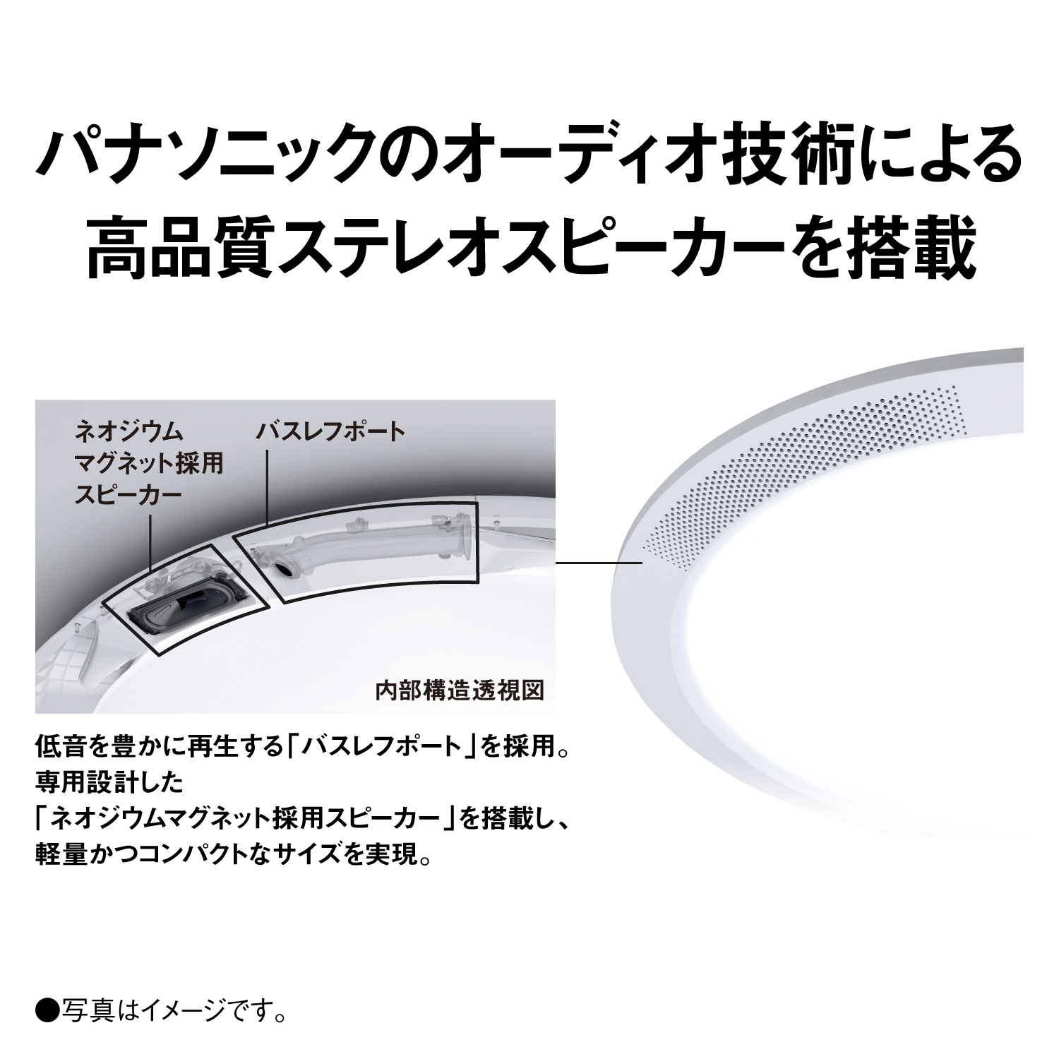 パナソニックのオーディオ技術による高品質ステレオスピーカーを搭載　内部構造透視図　ネオジウムマグネット採用スピーカー　バスレフポート　低音を豊かに再生する「バスレフポート」を採用。専用設計した「ネオジウムマグネット採用スピーカー」を搭載し、軽量かつコンパクトなサイズを実現。　●写真はイメージです。