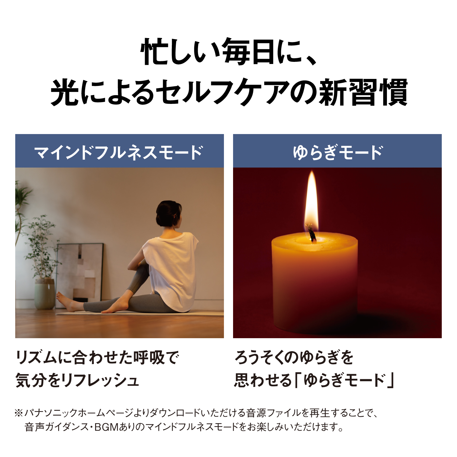 忙しい毎日に、光と音でセルフケアの新習慣　【マインドフルネスモード】リズムに合わせた呼吸で気分をリフレッシュ　【ゆらぎモード】ろうそくのゆらぎを思わせる「ゆらぎモード」　※パナソニックホームページよりダウンロードいただける音源ファイルを再生することで、音声ガイダンス・BGMありのマインドフルネスモードをお楽しみいただけます。