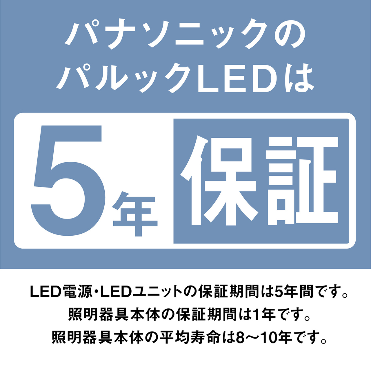 パナソニックのパルックLEDは5年保証。LED電源・LEDユニットの保証期間は5年間です。照明器具本体の保証期間は1年です。照明器具本体の平均寿命は8~10年です。