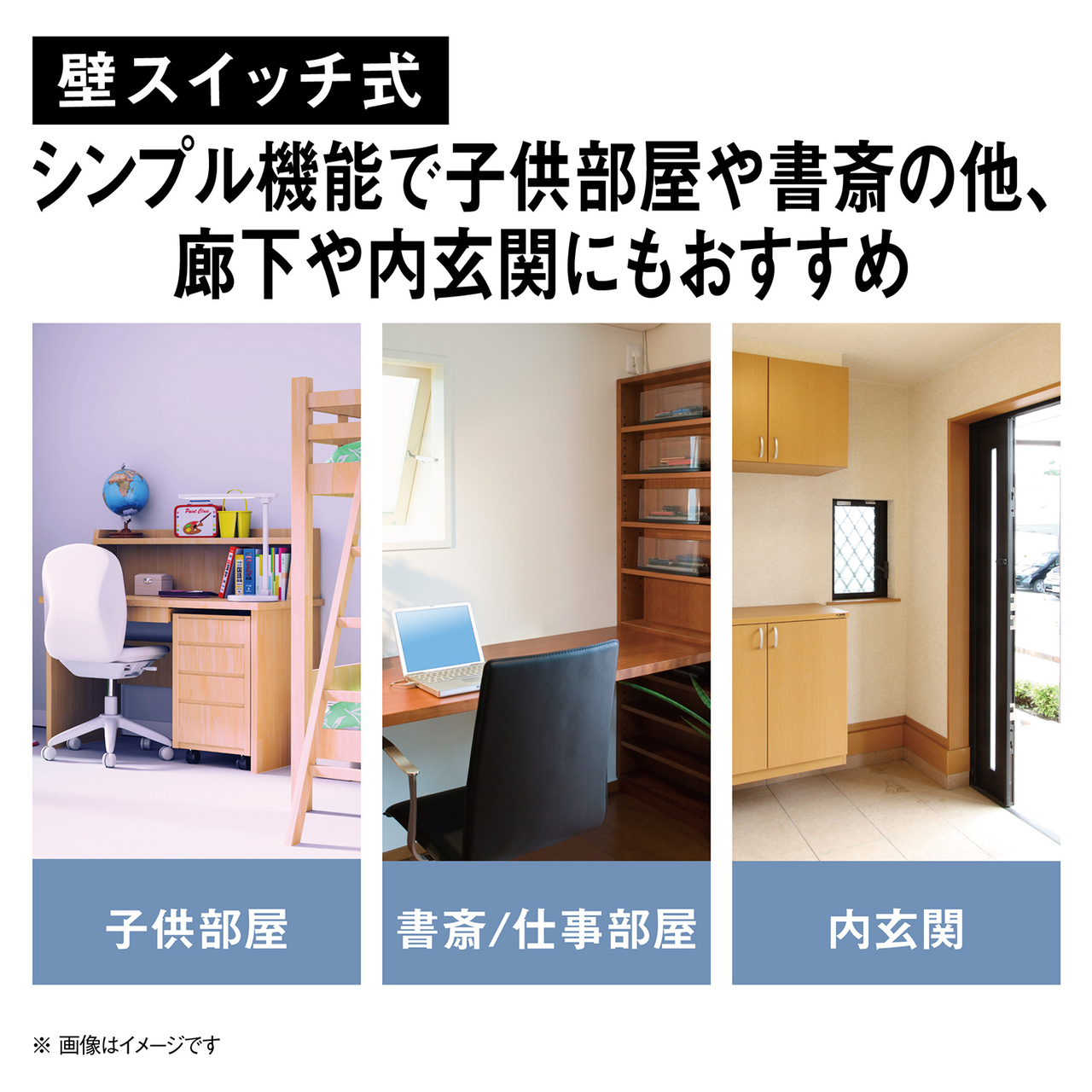 壁スイッチ式。シンプル機能で子供部屋や書斎の他、廊下や内玄関にもおすすめ。子供部屋、書斎/仕事部屋、内玄関のイメージ。※画像はイメージです