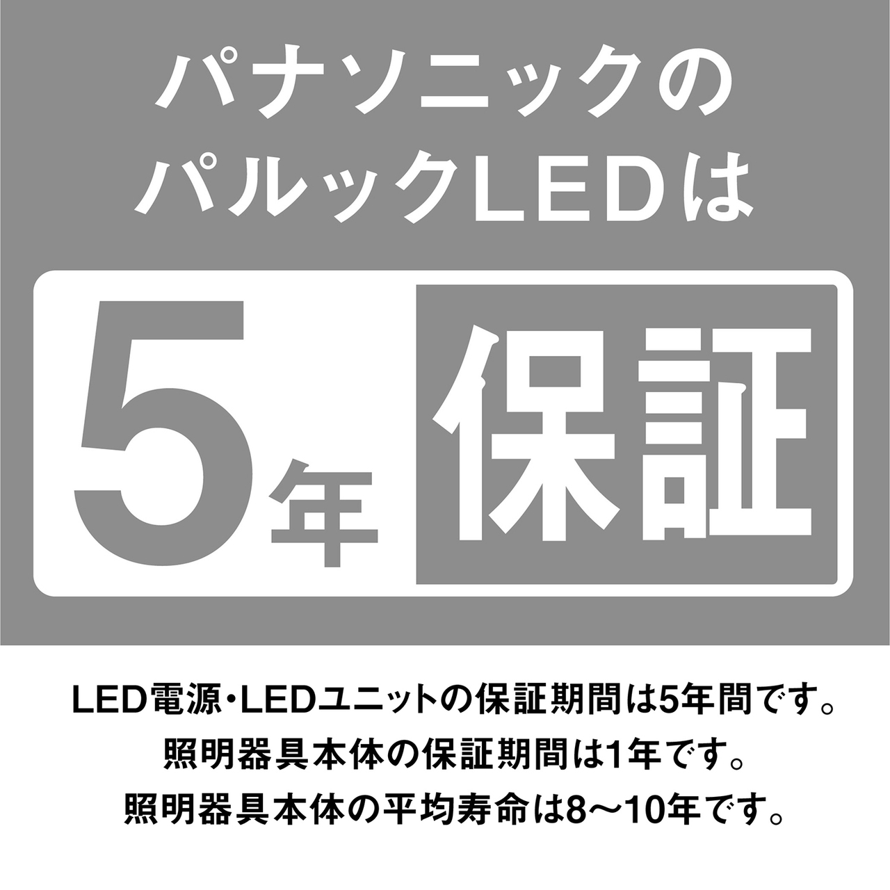 パナソニックのパルックLEDは5年保証。LED電源・LEDユニットの保証期間は5年間です。照明器具本体の保証期間は1年です。照明器具本体の平均寿命は8~10年です。