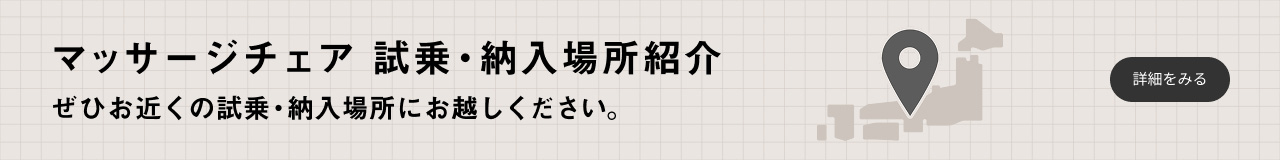 マッサージチェア 試乗・納入場所紹介 ぜひお近くの試乗・納入場所にお越しください。 詳細をみる