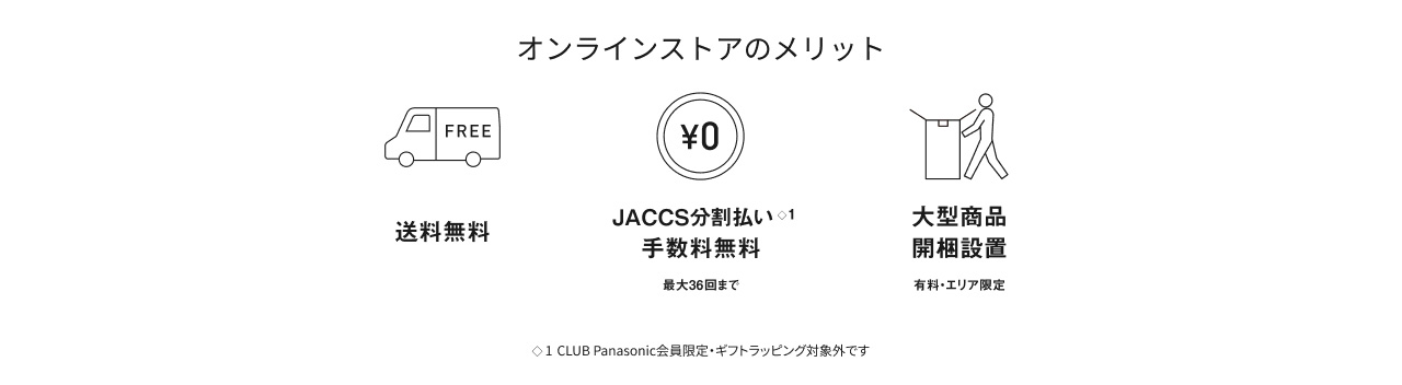 オンラインストアのメリット 送料無料 JACCS分割払い※1 手数料無料 最大36回まで 大型商品 開梱設置 有料・エリア限定 ※1 CLUB Panasonic会員限定・ギフトラッピング対象外です
