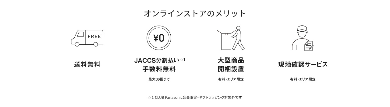オンラインストアのメリット 送料無料 JACCS分割払い※1 手数料無料 最大36回まで 大型商品 開梱設置 有料・エリア限定 現地確認サービス 有料・エリア限定 ※1 CLUB Panasonic会員限定・ギフトラッピング対象外です