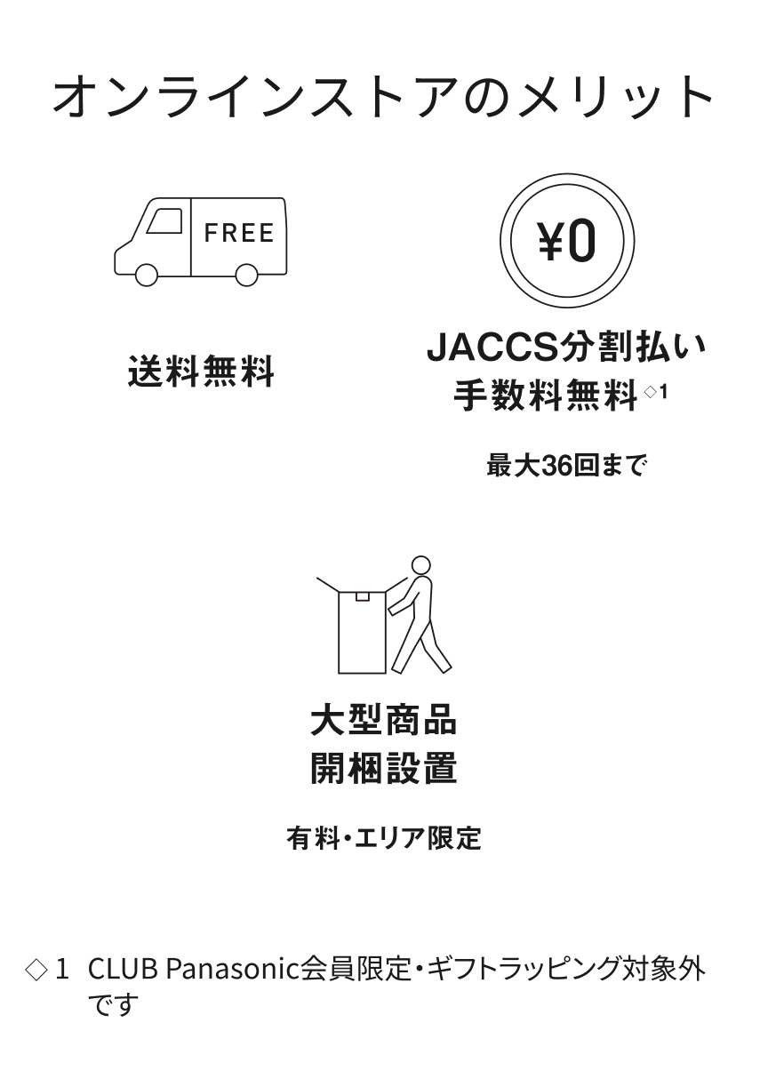 オンラインストアのメリット 送料無料 JACCS分割払い※1 手数料無料 最大36回まで 大型商品 開梱設置 有料・エリア限定 ※1 CLUB Panasonic会員限定・ギフトラッピング対象外です