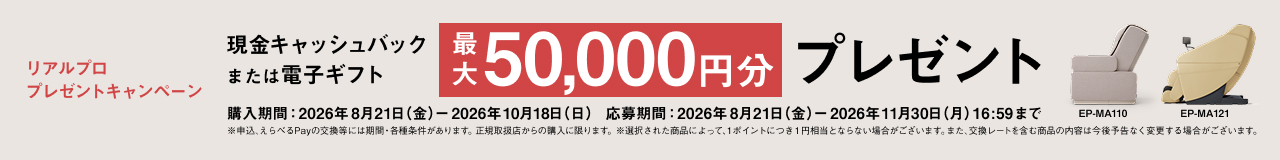 リアルプロ プレゼントキャンペーン 現金キャッシュバック または電子ギフト 最大 50,000円分 プレゼント 購入期間：2026年8月21日（金）ー2026年10月18日（日） 応募期間：2026年8月21日（金）ー2026年11月30日（月）16:59まで ※申込んちPayの交換等には期間・各種条件があります。正規取扱店からの購入に限ります。※選択された商品によって、1ポイントにつき1円相当となる場合がございます。また、交換レートを含む商品の内容は今後予告なく変更する場合がございます。 EP-MA110 EP-MA121
