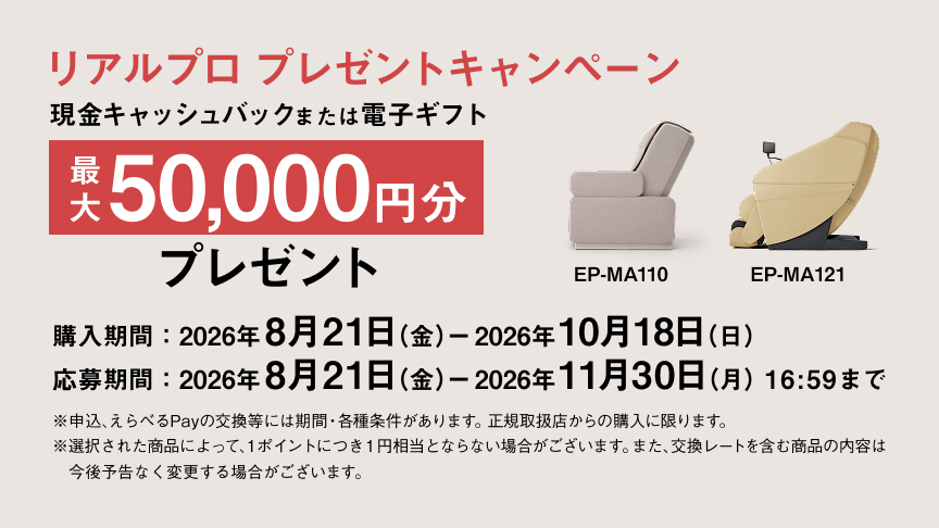 リアルプロ プレゼントキャンペーン 現金キャッシュバック または電子ギフト 最大 50,000円分 プレゼント 購入期間：2026年8月21日（金）ー2026年10月18日（日） 応募期間：2026年8月21日（金）ー2026年11月30日（月）16:59まで ※申込んちPayの交換等には期間・各種条件があります。正規取扱店からの購入に限ります。※選択された商品によって、1ポイントにつき1円相当となる場合がございます。また、交換レートを含む商品の内容は今後予告なく変更する場合がございます。 EP-MA110 EP-MA121