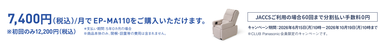 7,400円(税込)/月でEP-MA110をご購入いただけます。 ※初回のみ12,200円(税込) ※支払い期間：5年0か月の場合 ※商品本体のみ、開梱・設置等の費用は含まれません。 JACCSご利用の場合60回まで分割払い手数料0円 キャンペーン期間：2026年6月15日(月)10時－2026年10月19日(月)10時まで ※CLUB Panasonic会員限定のキャンペーンです。