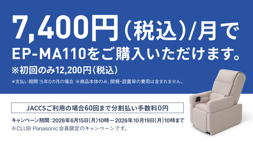 7,400円（税込）/月で EP-MA110をご購入いただけます。※初回のみ12,200円（税込）※支払い期間:5年0ヶ月の場合 ※商品本体のみ、分解、設置等の費用は含まれません。JACCSご利用の場合60回まで分割払い手数料0円 キャンペーン期間:2026年6月15日(月)10時—2026年10月19日(月)10時まで ※CLUB Panasonic会員限定のキャンペーンです。