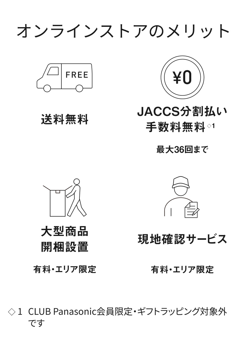 オンラインストアのメリット 送料無料 JACCS分割払い※1 手数料無料 最大36回まで 大型商品 開梱設置 有料・エリア限定 現地確認サービス 有料・エリア限定 ※1 CLUB Panasonic会員限定・ギフトラッピング対象外です