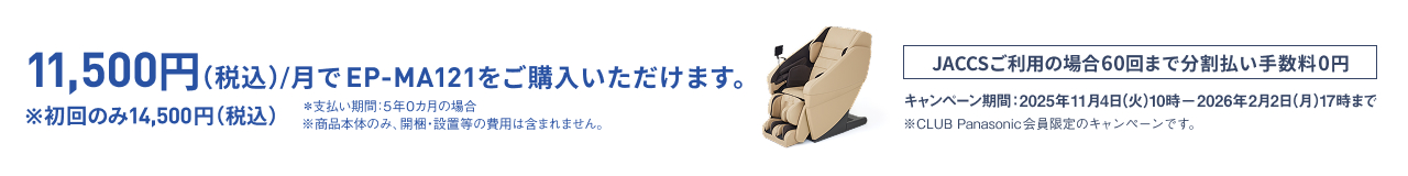 11,500円 (税込)/月でEP-MA121をご購入いただけます。 ※初回のみ14,500円 (税込) *支払い期間: 5年の0ヵ月の場合 ※商品本体のみ。開梱・設置等の費用は含まれません。 JACCSご利用の場合60回まで分割払い手数料0円 キャンペーン期間: 2025年11月4日(火)10時〜2026年2月2日(月)17時まで ※CLUB Panasonic会員限定のキャンペーンです。