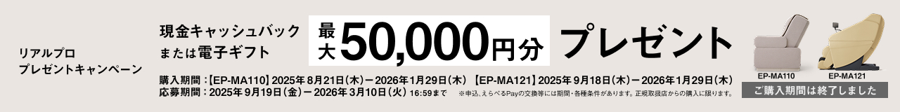 リアルプロ プレゼントキャンペーン EP-MA110 現金キャッシュバック または電子ギフト 最大20,000円分プレゼント 購入期間：2025年8月21日（木）～2026年1月29日（木） 応募期間：2025年9月19日（金）～2026年3月10日（火）16:59まで ※申込、えらべるPayの交換等には期間・各種条件があります。正規取扱店からの購入に限ります。 ご購入期間は終了しました。
