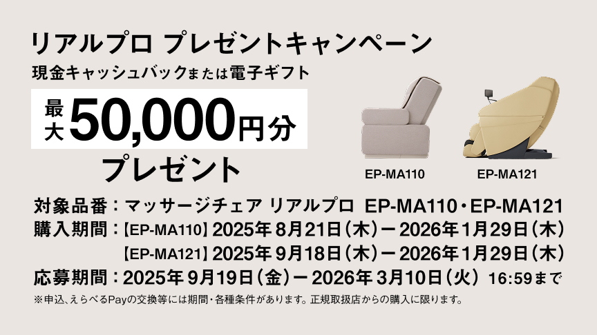 リアルプロ プレゼントキャンペーン EP-MA110 現金キャッシュバック または電子ギフト 最大20,000円分プレゼント 購入期間：2025年8月21日（木）～2026年1月29日（木） 応募期間：2025年9月19日（金）～2026年3月10日（火）16:59まで ※申込、えらべるPayの交換等には期間・各種条件があります。正規取扱店からの購入に限ります。