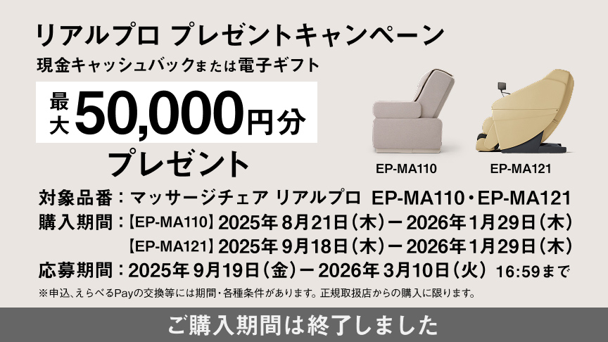 リアルプロ プレゼントキャンペーン EP-MA110 現金キャッシュバック または電子ギフト 最大20,000円分プレゼント 購入期間：2025年8月21日（木）～2026年1月29日（木） 応募期間：2025年9月19日（金）～2026年3月10日（火）16:59まで ※申込、えらべるPayの交換等には期間・各種条件があります。正規取扱店からの購入に限ります。 ご購入期間は終了しました。
