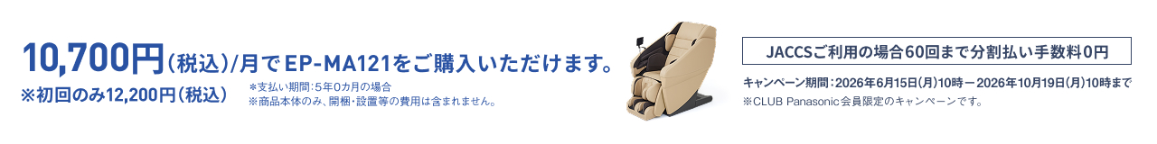 10,700円(税込)/月でEP-MA121をご購入いただけます。 ※初回のみ12,200円(税込) ※支払い期間：5年0か月の場合 ※商品本体のみ、開梱・設置等の費用は含まれません。 JACCSご利用の場合60回まで分割払い手数料0円 キャンペーン期間：2026年6月15日(月)10時－2026年10月19日(月)10時まで ※CLUB Panasonic会員限定のキャンペーンです。