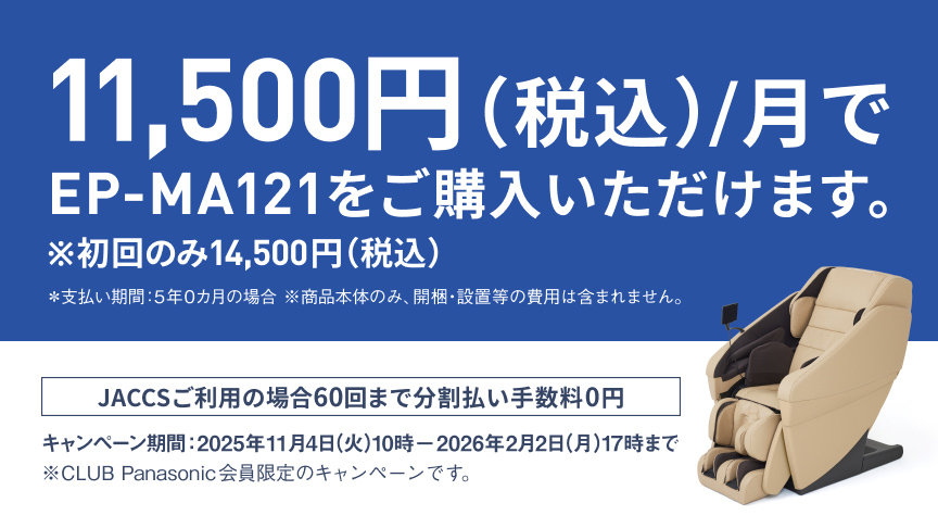 11,500円 (税込)/月でEP-MA121をご購入いただけます。 ※初回のみ14,500円 (税込) *支払い期間: 5年の0ヵ月の場合 ※商品本体のみ。開梱・設置等の費用は含まれません。 JACCSご利用の場合60回まで分割払い手数料0円 キャンペーン期間: 2025年11月4日(火)10時〜2026年2月2日(月)17時まで ※CLUB Panasonic会員限定のキャンペーンです。