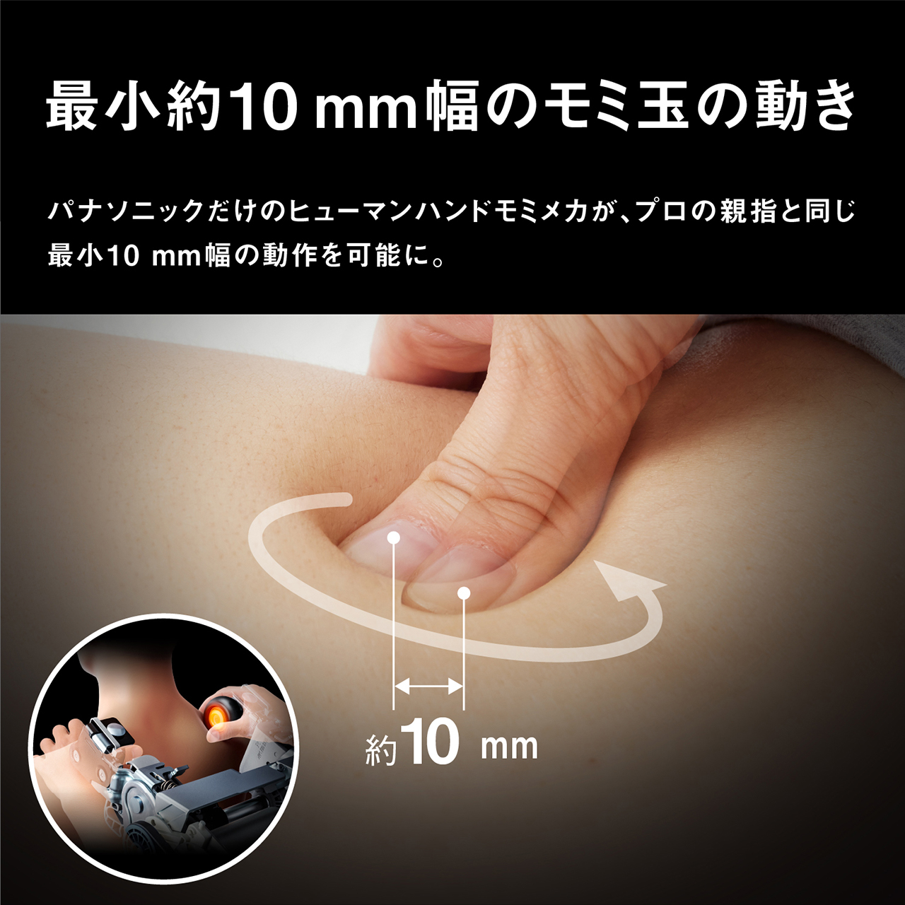 最小約10mm幅のモミ玉の動き パナソニックだけのヒューマンハンドモミメカが、プロの親指と同じ最小10mm幅の動作を可能に。