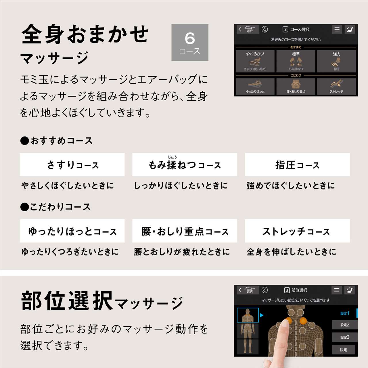全身おまかせ マッサージ 6コース モミ玉によるマッサージとエアーバッグによるマッサージを組み合わせながら、全身を心地よくほぐしていきます。 ●おすすめコース さすりコース やさしくほぐしたいときに もみ揉ねつコース しっかりほぐしたいときに 指圧コース 強めでほぐしたいときに ●こだわりコース ゆったりほっとコース ゆったりくつろぎたいときに 腰・おしり重点コース 腰とおしりが疲れたときに ストレッチコース 全身を伸ばしたいときに 部位選択マッサージ 部位ごとにお好みのマッサージ動作を選択できます。