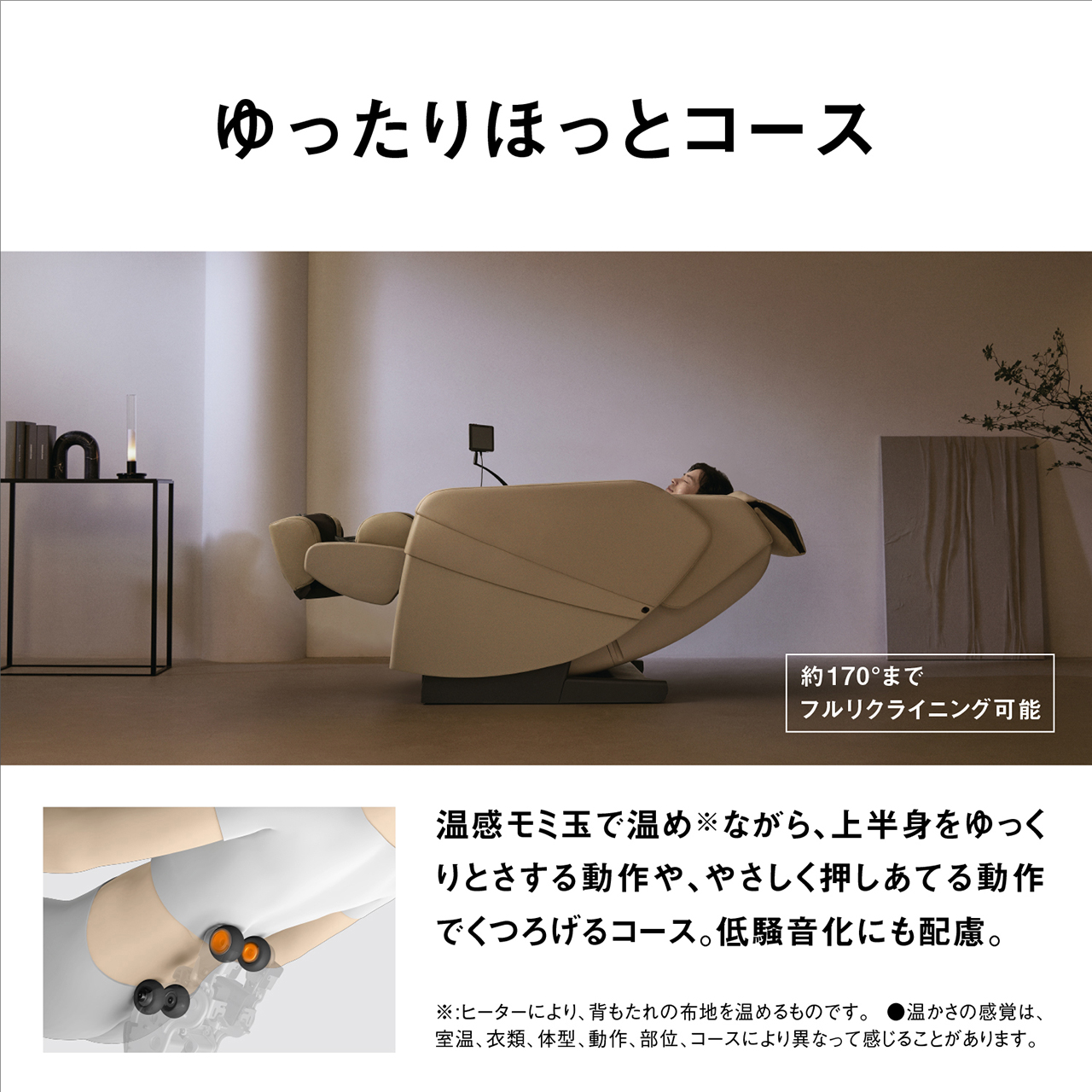 ゆったりほっとコース 約170°までフルリクライニング可能 温感モミ玉で温め※ながら、上半身をゆっくりとさする動作や、やさしく押しあてる動作でくつろげるコース。低騒音化にも配慮。 ※ヒーターにより、背もたれの布地を温めるものです。 ※温かさの感じは、室温、衣類、体型、部位、コースにより異なって感じることがあります。