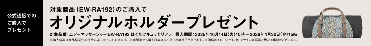 公式通販でのご購入でプレゼント 対象商品（EW-RA192）のご購入で オリジナルホルダープレゼント 対象品番：エアーマッサージャー EW-RA192 はくだけキュットリフレ 購入期間：2025年10月14日（火）10時 〜 2026年1月30日（金）15時 ※購入特典は商品発送先の住所に送らせていただきます。 ※期間中でも購入特典はなくなり次第終了となります。 ※画像はイメージです。色・デザインは写真と異なる場合がございます。