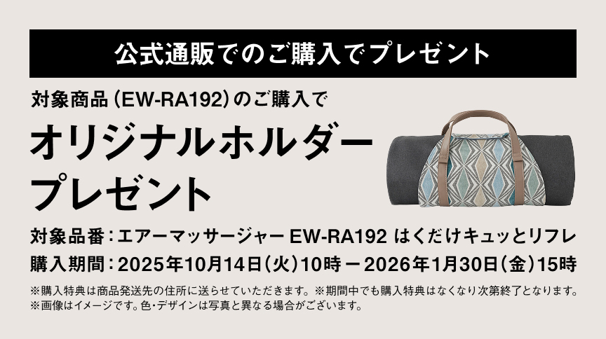 公式通販でのご購入でプレゼント 対象商品（EW-RA192）のご購入で オリジナルホルダープレゼント 対象品番：エアーマッサージャー EW-RA192 はくだけキュットリフレ 購入期間：2025年10月14日（火）10時 〜 2026年1月30日（金）15時 ※購入特典は商品発送先の住所に送らせていただきます。 ※期間中でも購入特典はなくなり次第終了となります。 ※画像はイメージです。色・デザインは写真と異なる場合がございます。