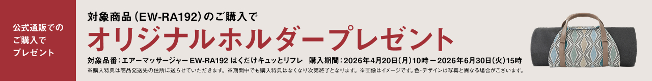 公式通販でのご購入でプレゼント 対象商品（EW-RA192）のご購入でオリジナルホルダープレゼント 対象品番：エアーマッサージャーEW-RA192 はくだけキュッとリフレ 購入期間：2026年4月20日（月）10時 − 2026年6月30日（火）15時 ※購入特典は商品発送先の住所に送らせていただきます。※期間中でも購入特典はなくなり次第終了となります。※画像はイメージです。色・デザインは写真と異なる場合がございます。