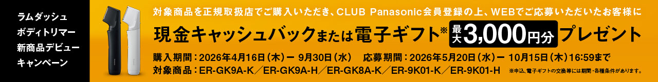 ラムダッシュ ボディトリマー 新商品デビューキャンペーン 対象商品を正規取扱店でご購入いただき、CLUB Panasonic会員登録の上、WEBでご応募いただいたお客様に 現金キャッシュバック または 電子ギフト※ 最大3,000円分 プレゼント 購入期間：2026年4月16日（木）－9月30日（水） 応募期間：2026年5月20日（水）－10月15日（木）16:59まで 対象商品：ER-GK9A-K / ER-GK9A-H / ER-GK8A-K  / ER-9K01-K / ER-9K01-H ※申込、電子ギフトの交換等には期間・各種条件があります。