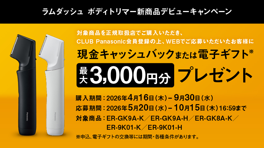 ラムダッシュ ボディトリマー 新商品デビューキャンペーン 対象商品を正規取扱店でご購入いただき、CLUB Panasonic会員登録の上、WEBでご応募いただいたお客様に 現金キャッシュバック または 電子ギフト※ 最大3,000円分 プレゼント 購入期間：2026年4月16日（木）－9月30日（水） 応募期間：2026年5月20日（水）－10月15日（木）16:59まで 対象商品：ER-GK9A-K / ER-GK9A-H / ER-GK8A-K  / ER-9K01-K / ER-9K01-H ※申込、電子ギフトの交換等には期間・各種条件があります。