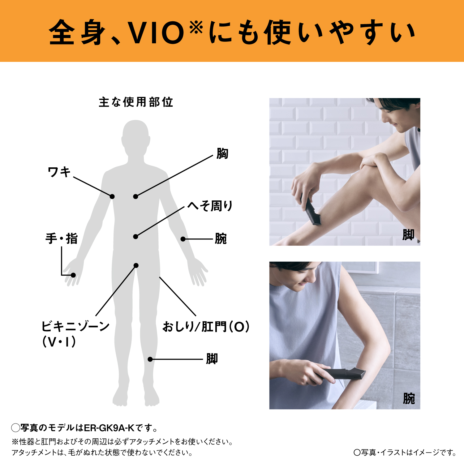 全身、VIO※にも使いやすい 主な使用部位 ワキ 胸 へそ周り 腕 手・指 ビキニゾーン（V・I） おしり/肛門（O） 脚 〇写真のモデルはER-GK9A-Kです。 ※性器と肛門およびその周辺は必ずアタッチメントをお使いください。アタッチメントは、毛がぬれた状態で使わないでください。 ○写真・イラストはイメージです。